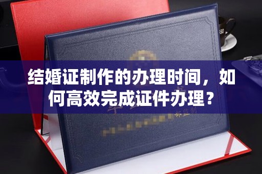 金山屯结婚证制作的办理时间，如何高效完成证件办理？